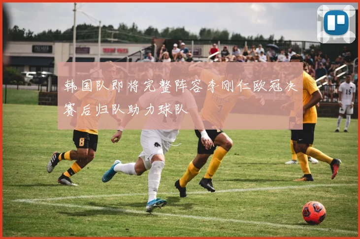 韩国队即将完整阵容李刚仁欧冠决赛后归队助力球队
