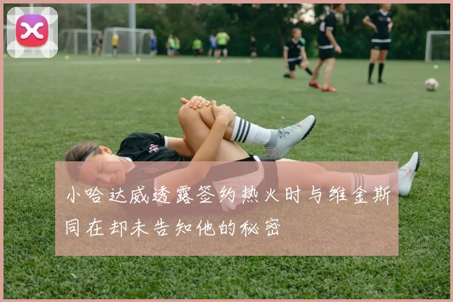 小哈达威透露签约热火时与维金斯同在却未告知他的秘密