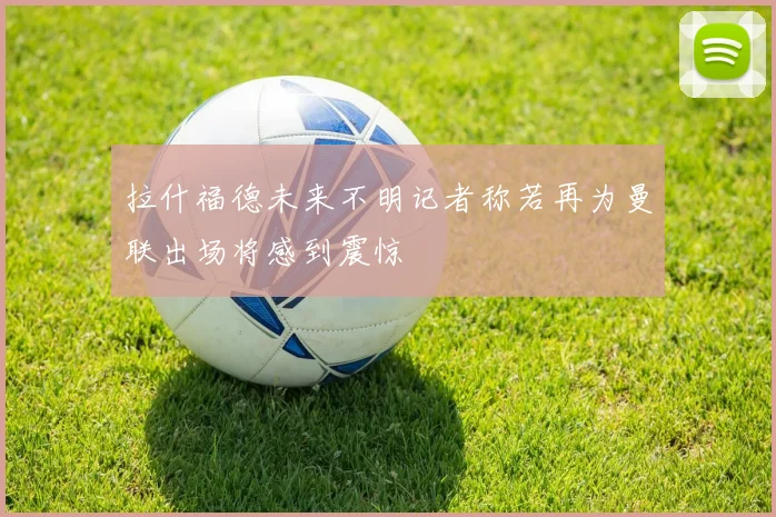 拉什福德未来不明记者称若再为曼联出场将感到震惊