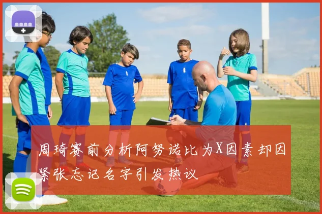 周琦赛前分析阿努诺比为X因素却因紧张忘记名字引发热议