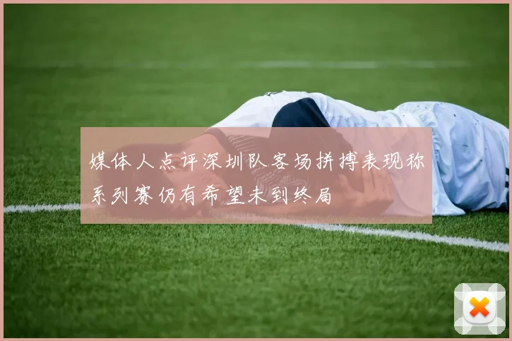 媒体人点评深圳队客场拼搏表现称系列赛仍有希望未到终局