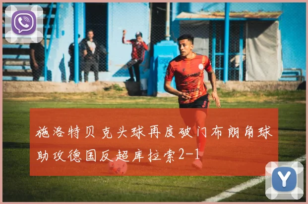 施洛特贝克头球再度破门布朗角球助攻德国反超库拉索2-1