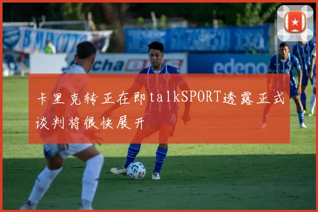 卡里克转正在即talkSPORT透露正式谈判将很快展开