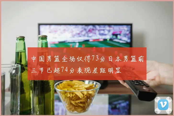中国男篮全场仅得73分日本男篮前三节已超74分表现差距明显