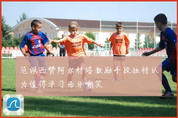 范佩西赞阿尔特塔激励手段独特认为值得学习而非嘲笑