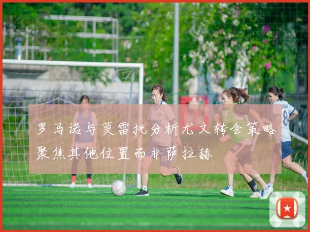 罗马诺与莫雷托分析尤文转会策略聚焦其他位置而非萨拉赫
