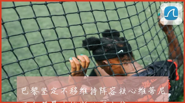巴黎坚定不移维持阵容核心维蒂尼亚和若昂内维斯绝不出售