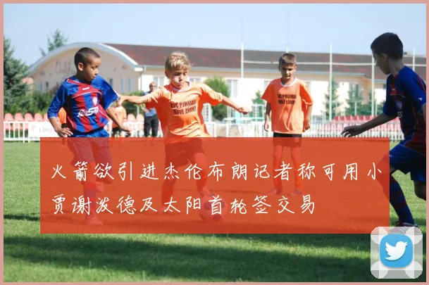 火箭欲引进杰伦布朗记者称可用小贾谢泼德及太阳首轮签交易