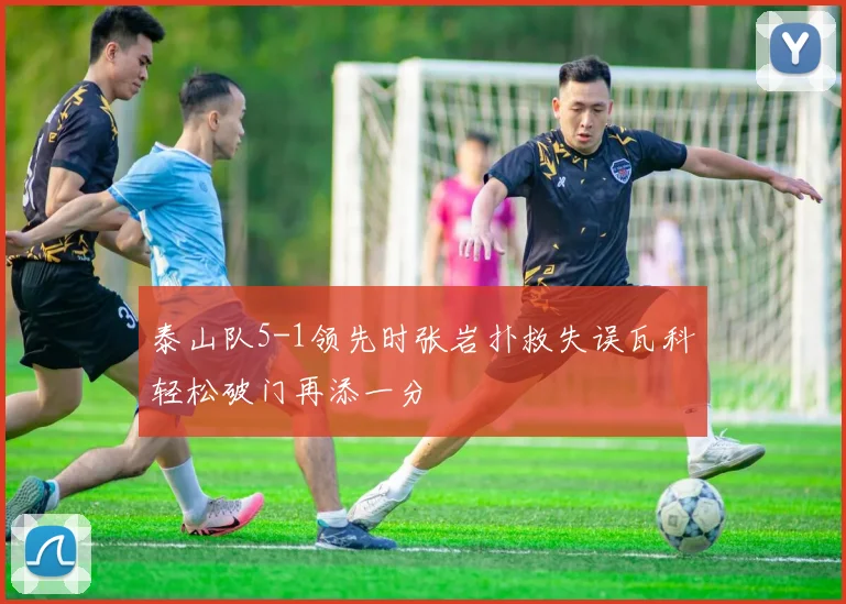 泰山队5-1领先时张岩扑救失误瓦科轻松破门再添一分