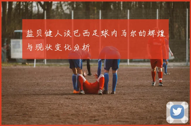 盐贝健人谈巴西足球内马尔的辉煌与现状变化分析