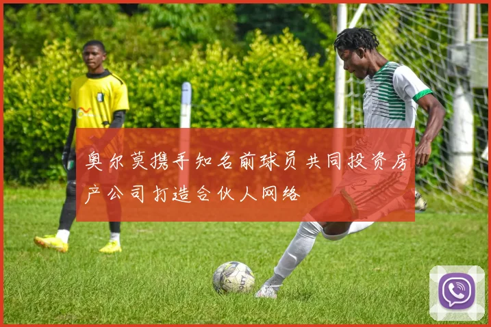奥尔莫携手知名前球员共同投资房产公司打造合伙人网络