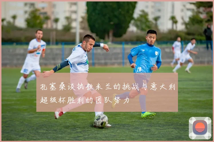 孔塞桑谈执教米兰的挑战与意大利超级杯胜利的团队努力