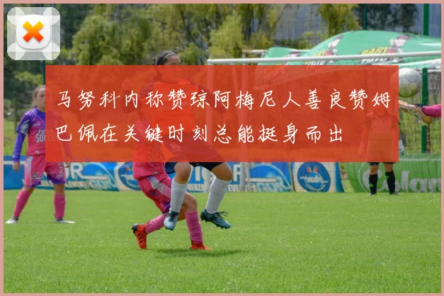 马努科内称赞琼阿梅尼人善良赞姆巴佩在关键时刻总能挺身而出