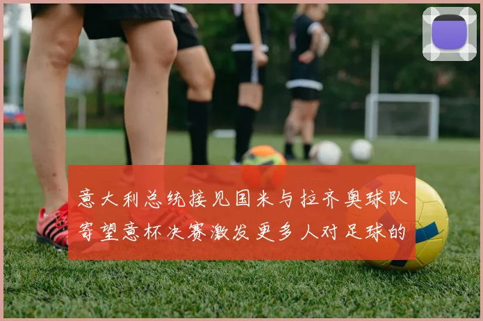 意大利总统接见国米与拉齐奥球队寄望意杯决赛激发更多人对足球的热爱