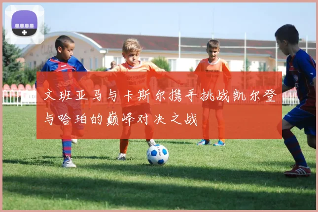 文班亚马与卡斯尔携手挑战凯尔登与哈珀的巅峰对决之战