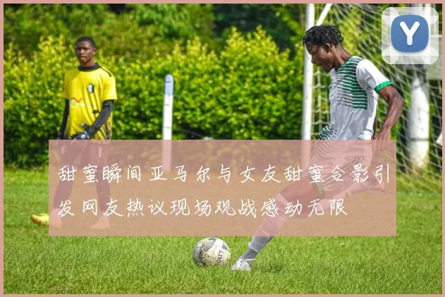 甜蜜瞬间亚马尔与女友甜蜜合影引发网友热议现场观战感动无限