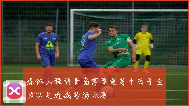媒体人强调青岛需尊重每个对手全力以赴迎战每场比赛