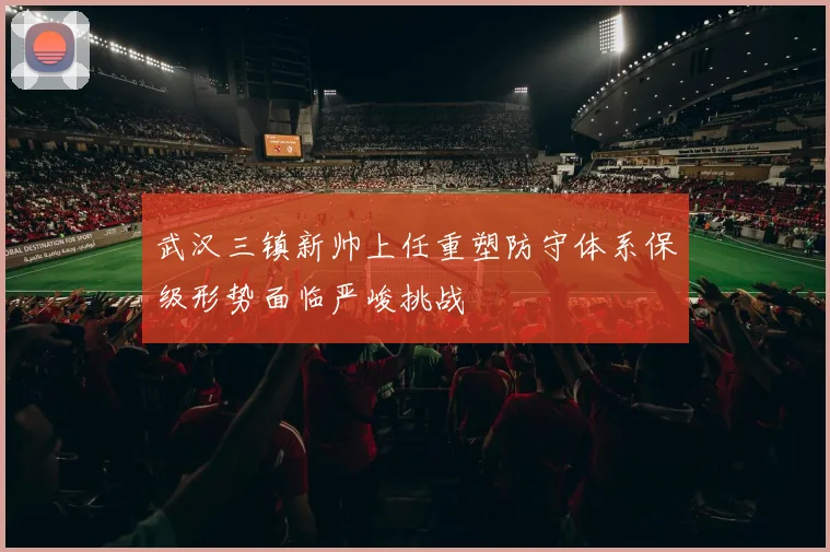 武汉三镇新帅上任重塑防守体系保级形势面临严峻挑战