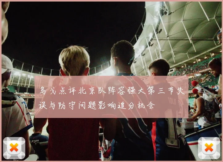 乌戈点评北京队阵容强大第三节失误与防守问题影响追分机会