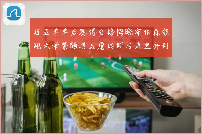 近五季季后赛得分榜揭晓布伦森领跑大帝紧随其后詹姆斯与库里并列第四