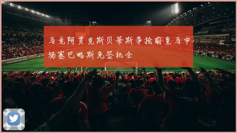 马竞阿贾克斯贝蒂斯争抢前皇马中场塞巴略斯免签机会