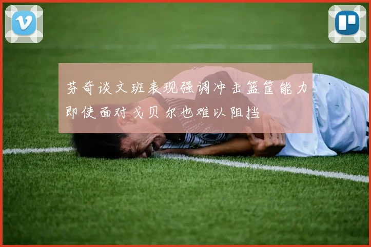 芬奇谈文班表现强调冲击篮筐能力即使面对戈贝尔也难以阻挡