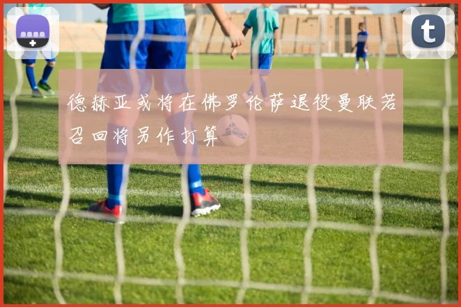 德赫亚或将在佛罗伦萨退役曼联若召回将另作打算