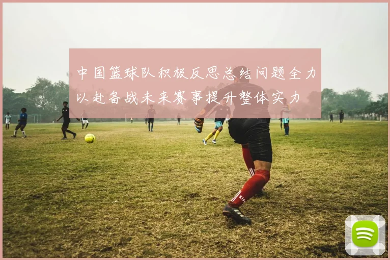 中国篮球队积极反思总结问题全力以赴备战未来赛事提升整体实力