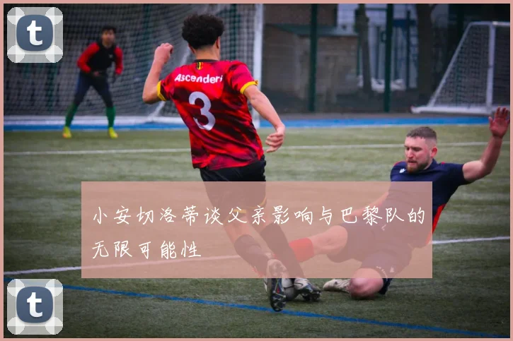小安切洛蒂谈父亲影响与巴黎队的无限可能性