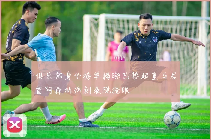 俱乐部身价榜单揭晓巴黎超皇马居首阿森纳热刺表现抢眼